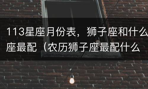 113星座月份表，狮子座和什么座最配（农历狮子座最配什么座）
