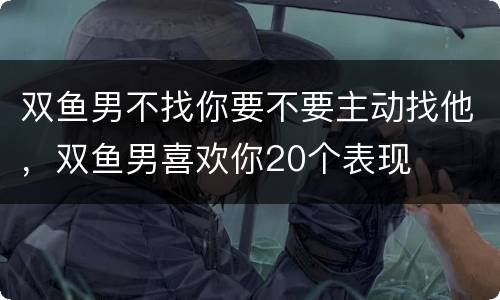 双鱼男不找你要不要主动找他，双鱼男喜欢你20个表现