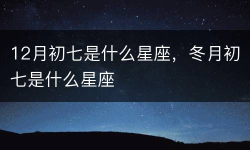 12月初七是什么星座，冬月初七是什么星座