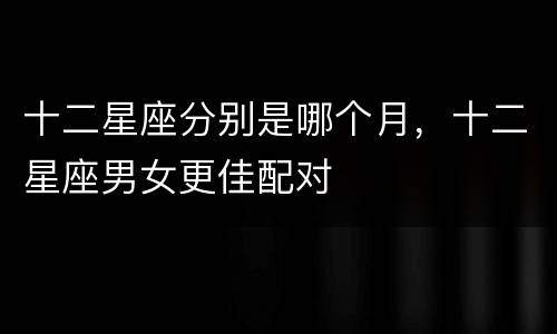 十二星座分别是哪个月，十二星座男女更佳配对