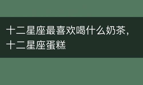 十二星座最喜欢喝什么奶茶，十二星座蛋糕