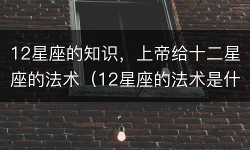 12星座的知识，上帝给十二星座的法术（12星座的法术是什么）
