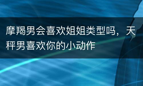 摩羯男会喜欢姐姐类型吗，天秤男喜欢你的小动作