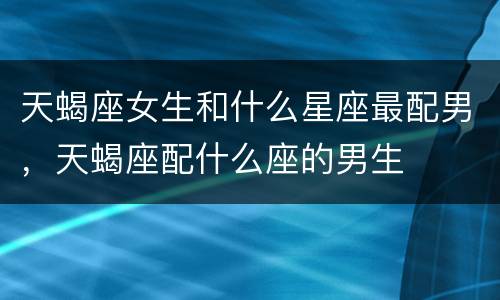 天蝎座女生和什么星座最配男，天蝎座配什么座的男生