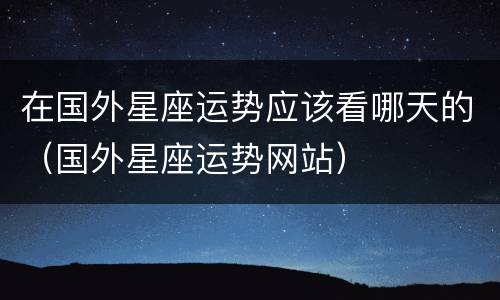 在国外星座运势应该看哪天的（国外星座运势网站）