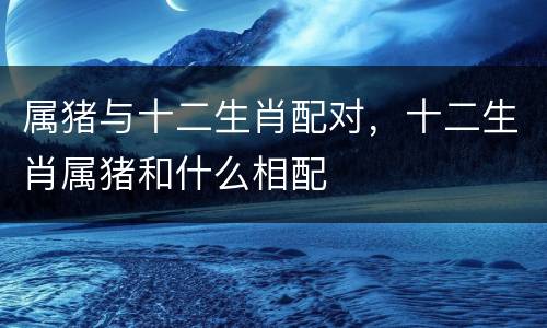 属猪与十二生肖配对，十二生肖属猪和什么相配