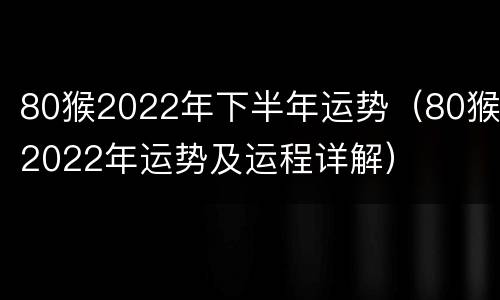 80猴2022年下半年运势（80猴2022年运势及运程详解）