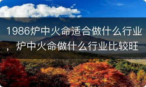 1986炉中火命适合做什么行业，炉中火命做什么行业比较旺
