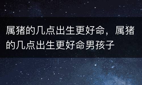 属猪的几点出生更好命，属猪的几点出生更好命男孩子