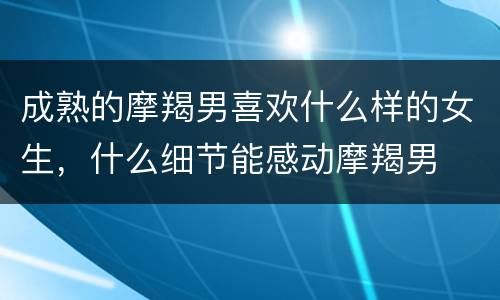 成熟的摩羯男喜欢什么样的女生，什么细节能感动摩羯男