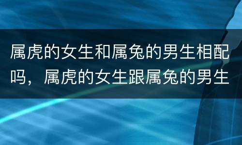 属虎的女生和属兔的男生相配吗，属虎的女生跟属兔的男生相配吗