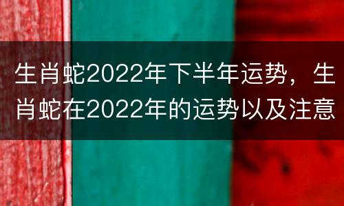 生肖蛇2022年下半年运势，生肖蛇在2022年的运势以及注意月份