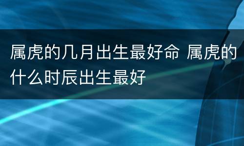 属虎的几月出生最好命 属虎的什么时辰出生最好