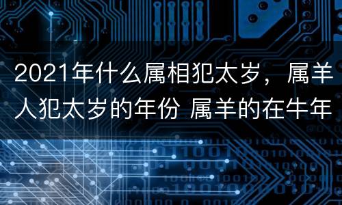2021年什么属相犯太岁，属羊人犯太岁的年份 属羊的在牛年犯