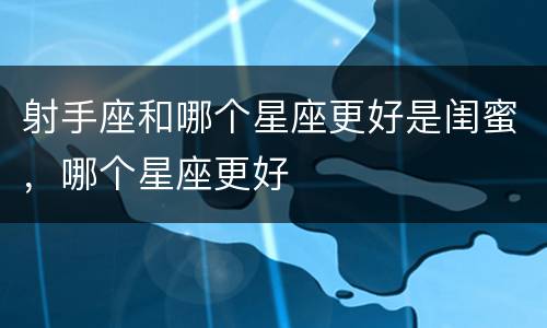 射手座和哪个星座更好是闺蜜，哪个星座更好