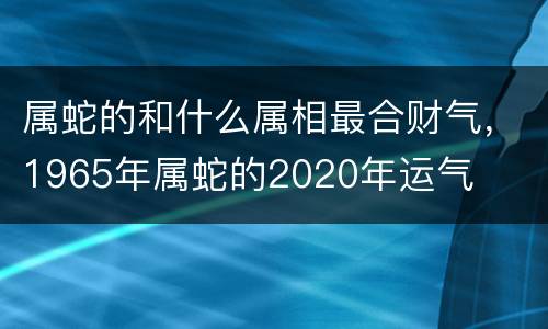 属蛇的和什么属相最合财气，1965年属蛇的2020年运气
