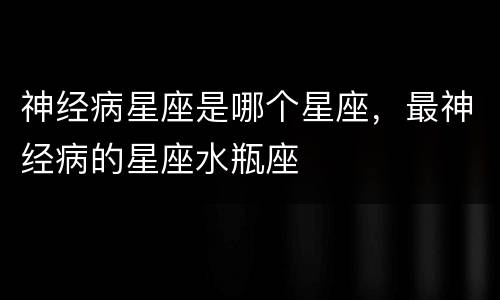 神经病星座是哪个星座，最神经病的星座水瓶座