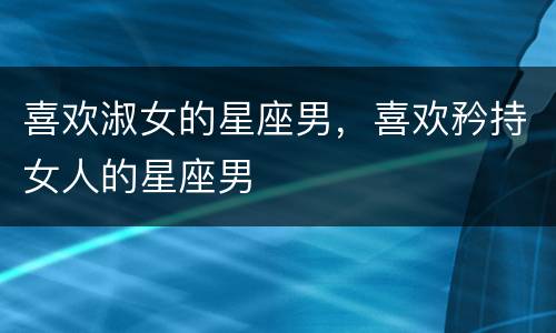 喜欢淑女的星座男，喜欢矜持女人的星座男