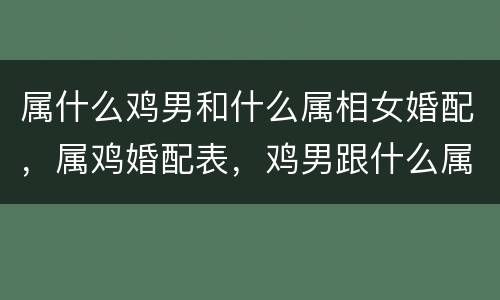 属什么鸡男和什么属相女婚配，属鸡婚配表，鸡男跟什么属相最配