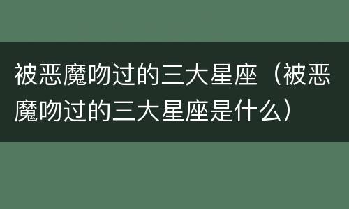 被恶魔吻过的三大星座（被恶魔吻过的三大星座是什么）