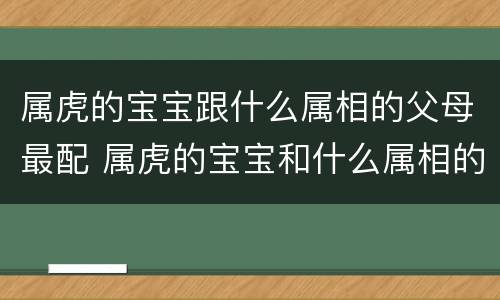 属虎的宝宝跟什么属相的父母最配 属虎的宝宝和什么属相的父母好