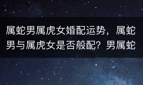 属蛇男属虎女婚配运势，属蛇男与属虎女是否般配？男属蛇，女属虎婚姻配吗