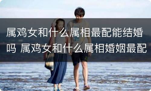 属鸡女和什么属相最配能结婚吗 属鸡女和什么属相婚姻最配