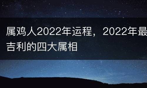 属鸡人2022年运程，2022年最吉利的四大属相