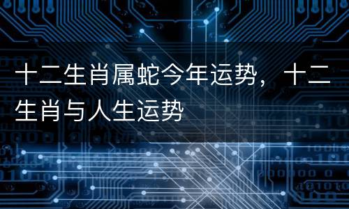 十二生肖属蛇今年运势，十二生肖与人生运势