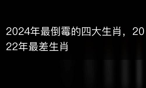 2024年最倒霉的四大生肖，2022年最差生肖