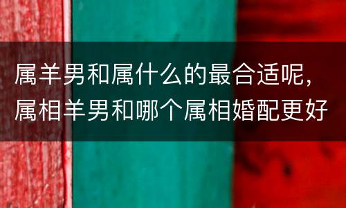 属羊男和属什么的最合适呢，属相羊男和哪个属相婚配更好