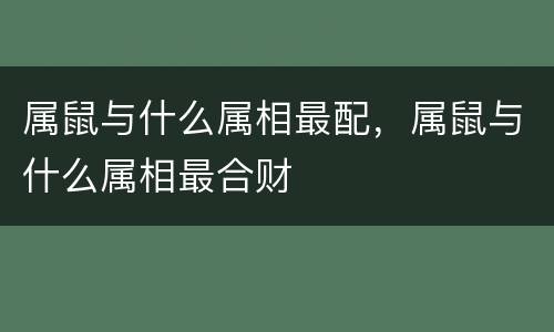 属鼠与什么属相最配，属鼠与什么属相最合财