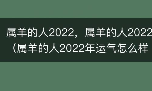 属羊的人2022，属羊的人2022（属羊的人2022年运气怎么样）