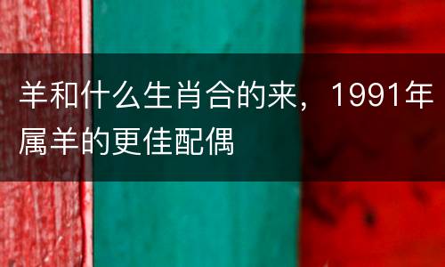 羊和什么生肖合的来，1991年属羊的更佳配偶