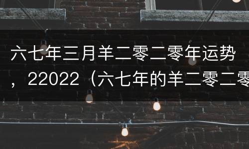 六七年三月羊二零二零年运势，22022（六七年的羊二零二零年运势如何）