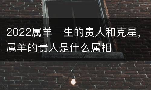 2022属羊一生的贵人和克星，属羊的贵人是什么属相
