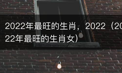 2022年最旺的生肖，2022（2022年最旺的生肖女）