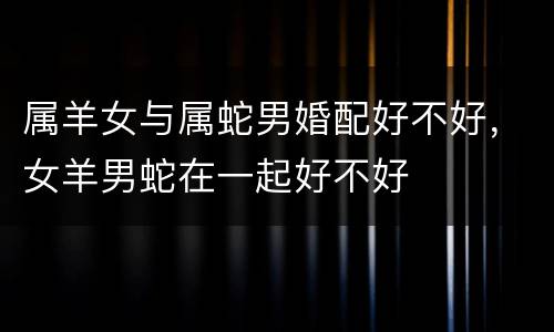 属羊女与属蛇男婚配好不好，女羊男蛇在一起好不好
