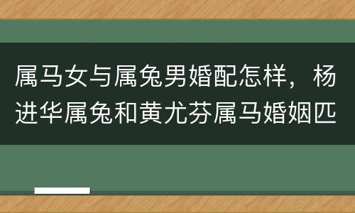 属马女与属兔男婚配怎样，杨进华属兔和黄尤芬属马婚姻匹配吗