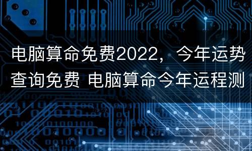 电脑算命免费2022，今年运势查询免费 电脑算命今年运程测算