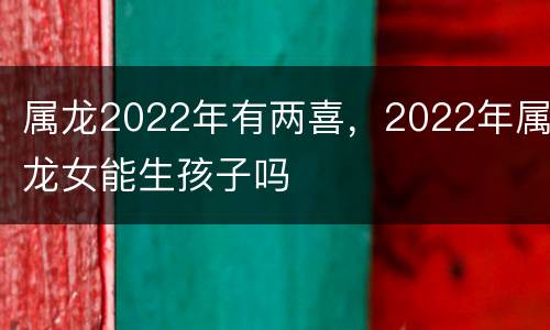 属龙2022年有两喜，2022年属龙女能生孩子吗