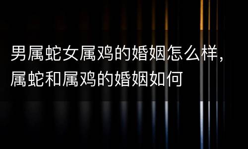男属蛇女属鸡的婚姻怎么样，属蛇和属鸡的婚姻如何