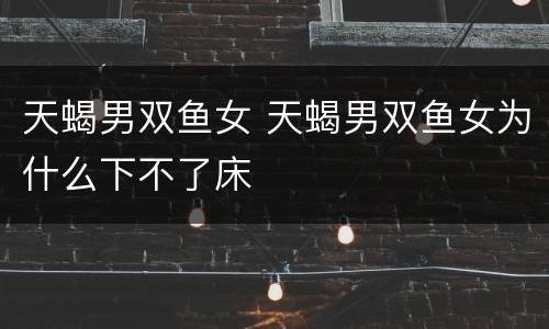 天蝎男双鱼女 天蝎男双鱼女为什么下不了床
