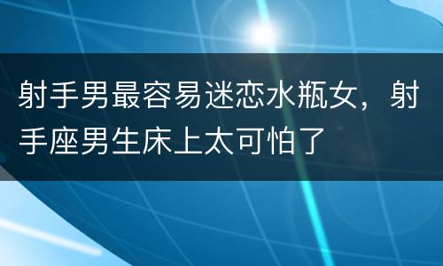 射手男最容易迷恋水瓶女，射手座男生床上太可怕了