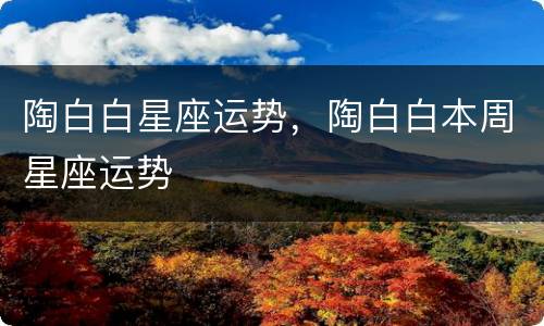 陶白白星座运势，陶白白本周星座运势