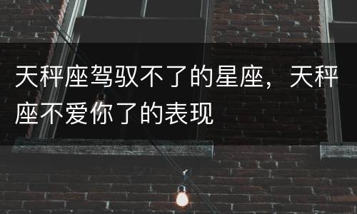 天秤座驾驭不了的星座，天秤座不爱你了的表现
