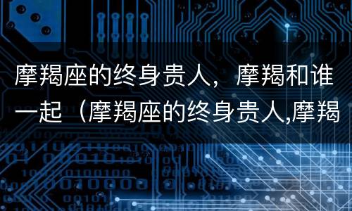 摩羯座的终身贵人，摩羯和谁一起（摩羯座的终身贵人,摩羯和谁一起比较好）
