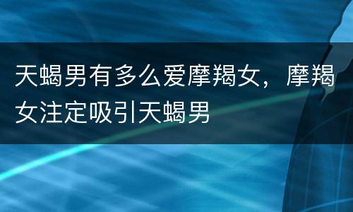 天蝎男有多么爱摩羯女，摩羯女注定吸引天蝎男