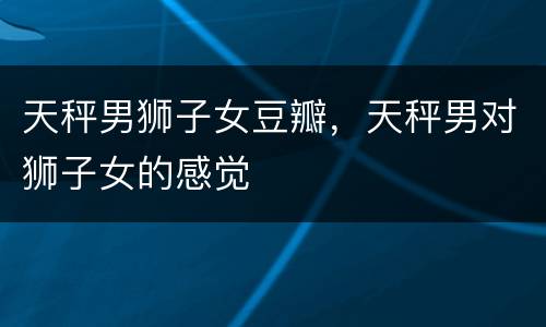 天秤男狮子女豆瓣，天秤男对狮子女的感觉