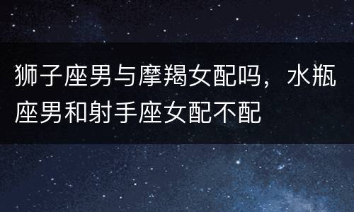 狮子座男与摩羯女配吗，水瓶座男和射手座女配不配